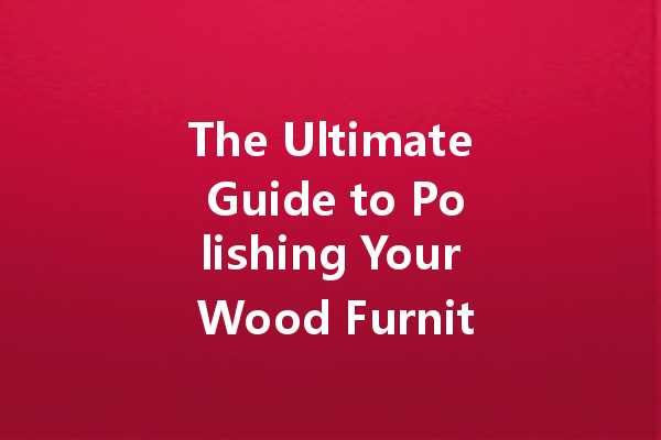 The Ultimate Guide to Polishing Your Wood Furniture: Tips and Techniques for a Lasting Shine