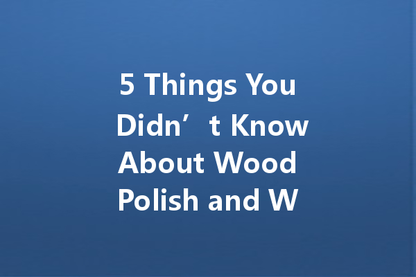 5 Things You Didn’t Know About Wood Polish and Why You Should Care