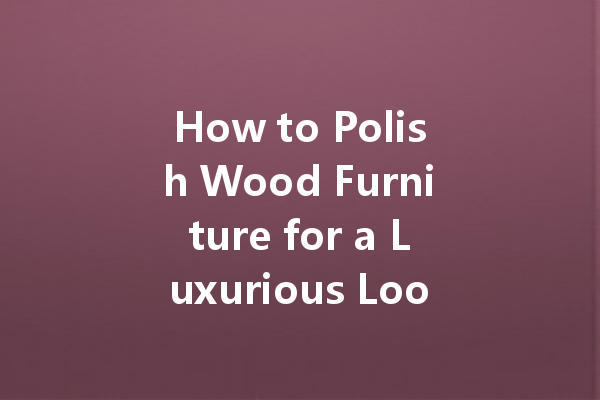 How to Polish Wood Furniture for a Luxurious Look: Tips and Techniques