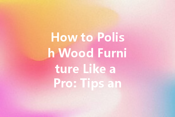 How to Polish Wood Furniture Like a Pro: Tips and Tricks