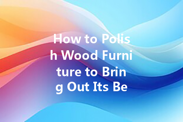 How to Polish Wood Furniture to Bring Out Its Beauty