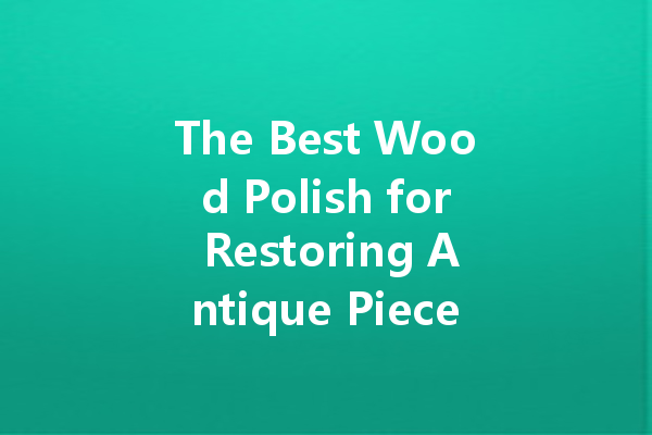 The Best Wood Polish for Restoring Antique Pieces