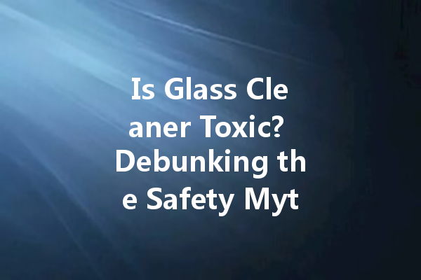 Is Glass Cleaner Toxic? Debunking the Safety Myths