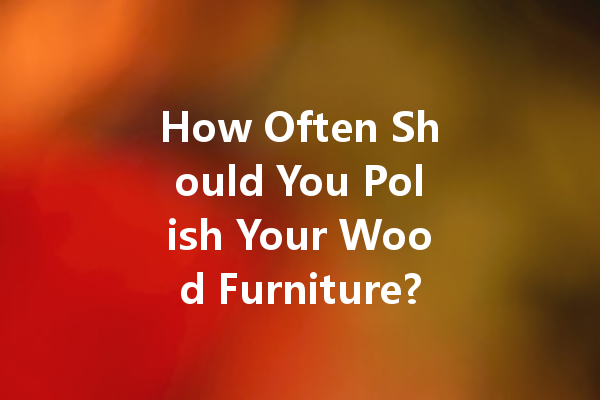 How Often Should You Polish Your Wood Furniture? The Truth Revealed