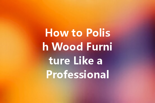 How to Polish Wood Furniture Like a Professional: Tips and Techniques for a High-End Look