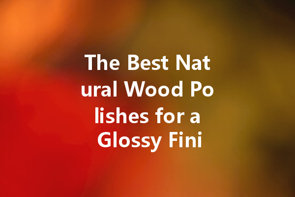 The Best Natural Wood Polishes for a Glossy Finish