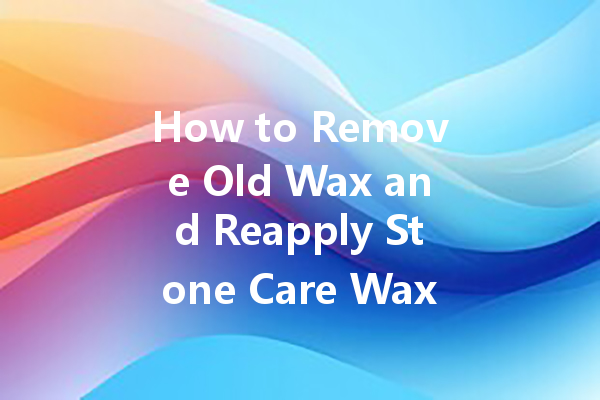 How to Remove Old Wax and Reapply Stone Care Wax for a Fresh Look