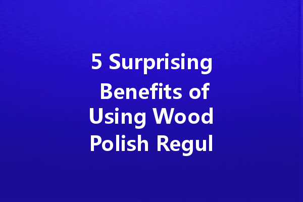 5 Surprising Benefits of Using Wood Polish Regularly