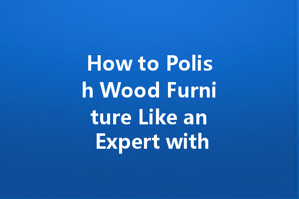 How to Polish Wood Furniture Like an Expert with These Simple Steps