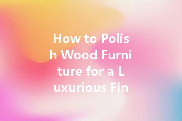 How to Polish Wood Furniture for a Luxurious Finish