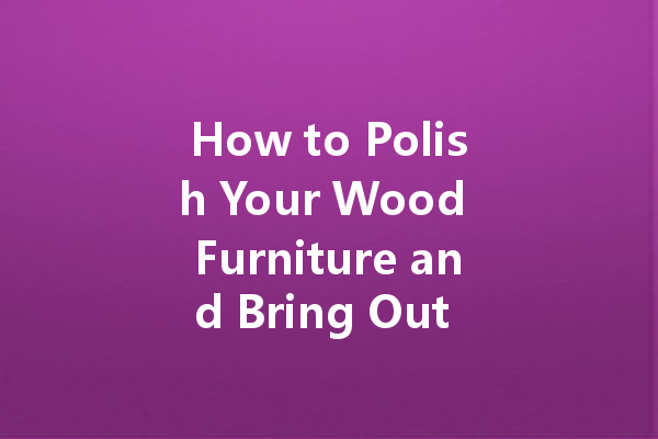 How to Polish Your Wood Furniture and Bring Out Its Beauty