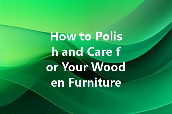 How to Polish and Care for Your Wooden Furniture with the Right Polish