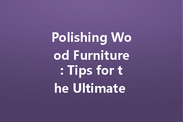 Polishing Wood Furniture: Tips for the Ultimate Glow