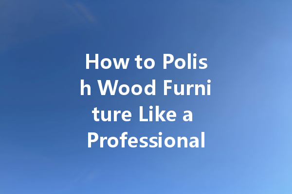 How to Polish Wood Furniture Like a Professional: Tips and Techniques for a Beautiful Finish