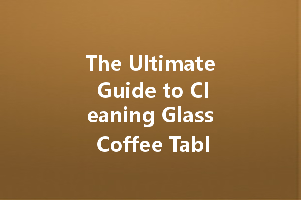 The Ultimate Guide to Cleaning Glass Coffee Tables