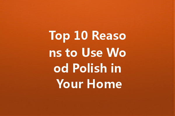 Top 10 Reasons to Use Wood Polish in Your Home