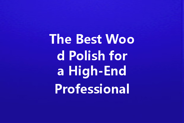 The Best Wood Polish for a High-End Professional Look