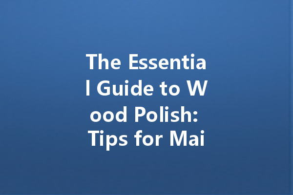 The Essential Guide to Wood Polish: Tips for Maintaining Your Furniture