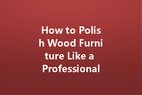 How to Polish Wood Furniture Like a Professional: Tips for a Flawless Finish