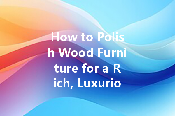 How to Polish Wood Furniture for a Rich, Luxurious Look: Tips and Techniques