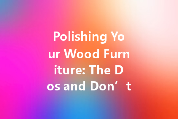 Polishing Your Wood Furniture: The Dos and Don’ts