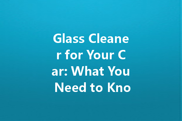 Glass Cleaner for Your Car: What You Need to Know