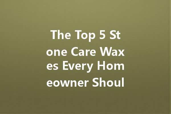 The Top 5 Stone Care Waxes Every Homeowner Should Know About