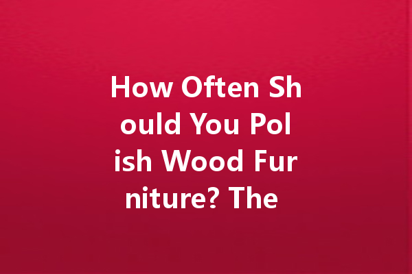 How Often Should You Polish Wood Furniture? The Truth Revealed