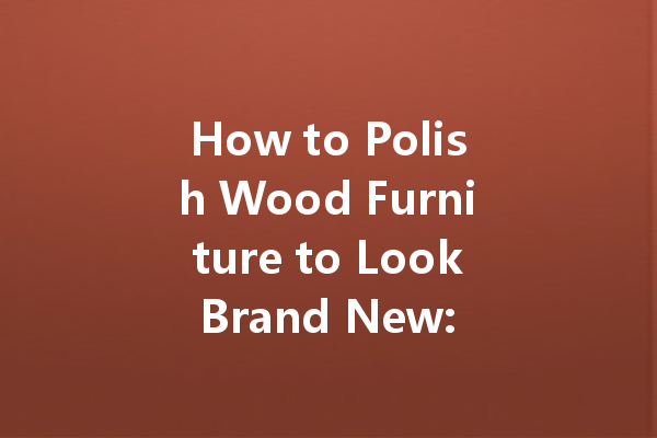 How to Polish Wood Furniture to Look Brand New: Tips and Techniques