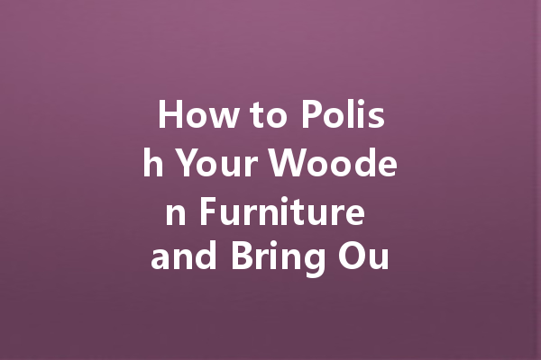 How to Polish Your Wooden Furniture and Bring Out Its Beauty