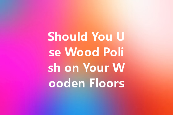 Should You Use Wood Polish on Your Wooden Floors? Here’s the Truth