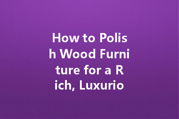 How to Polish Wood Furniture for a Rich, Luxurious Look: A Step-by-Step Guide