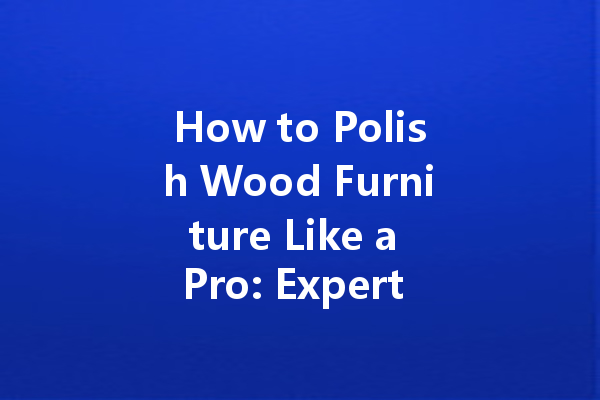 How to Polish Wood Furniture Like a Pro: Expert Tips You Need to Know