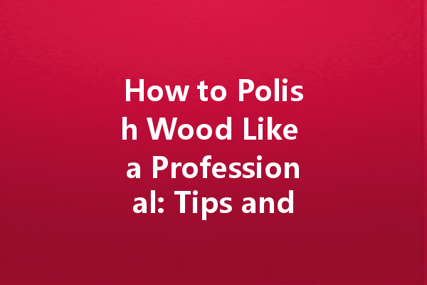 How to Polish Wood Like a Professional: Tips and Tricks