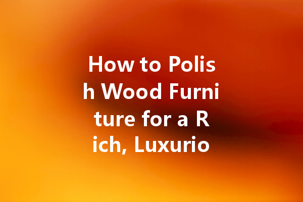 How to Polish Wood Furniture for a Rich, Luxurious Look