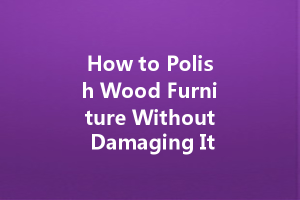 How to Polish Wood Furniture Without Damaging It: A Step-by-Step Guide