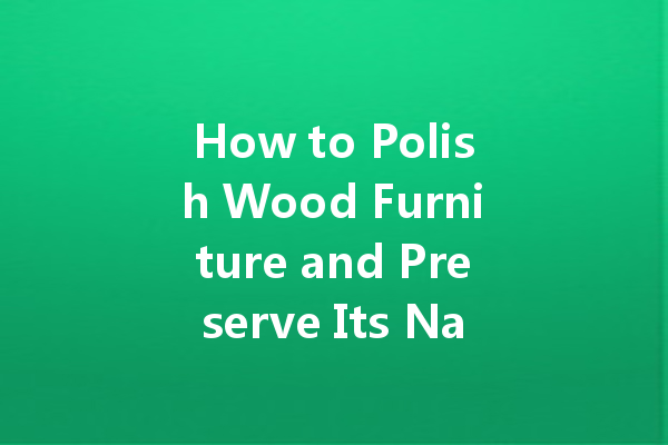 How to Polish Wood Furniture and Preserve Its Natural Beauty