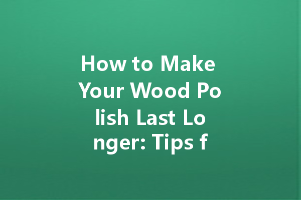 How to Make Your Wood Polish Last Longer: Tips for Maximum Effectiveness