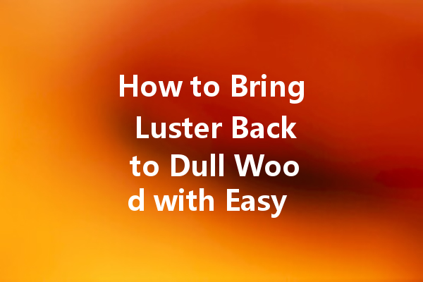 How to Bring Luster Back to Dull Wood with Easy Polishing Tips