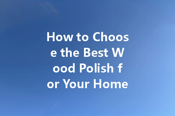 How to Choose the Best Wood Polish for Your Home: Tips and Tricks for a Perfect Shine