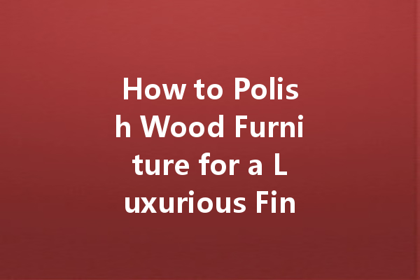 How to Polish Wood Furniture for a Luxurious Finish: Tips and Techniques