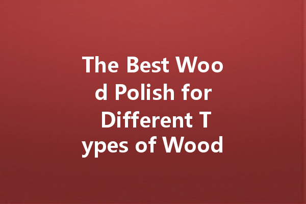 The Best Wood Polish for Different Types of Wood: A Comprehensive Guide