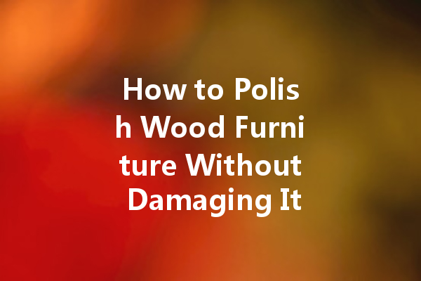 How to Polish Wood Furniture Without Damaging It: Essential Tips and Techniques