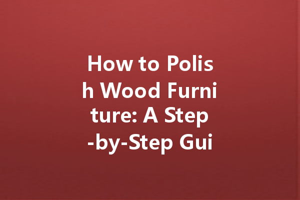 How to Polish Wood Furniture: A Step-by-Step Guide for a Luxurious Finish