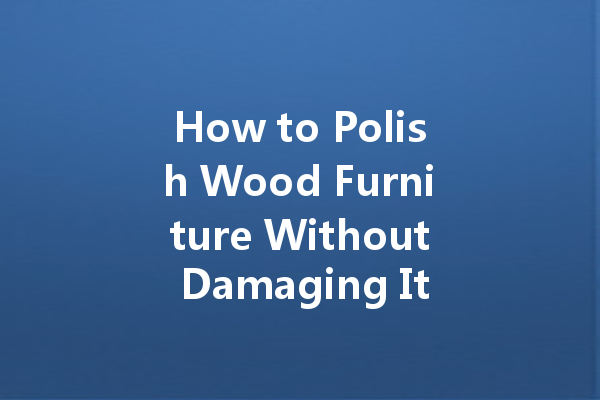 How to Polish Wood Furniture Without Damaging It: Tips and Tricks for a Beautiful Finish