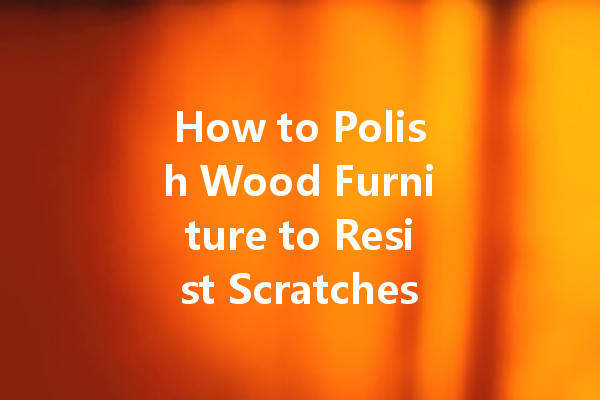 How to Polish Wood Furniture to Resist Scratches and Damage: Expert Tips for a Lasting Shine