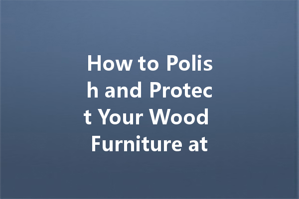 How to Polish and Protect Your Wood Furniture at Home