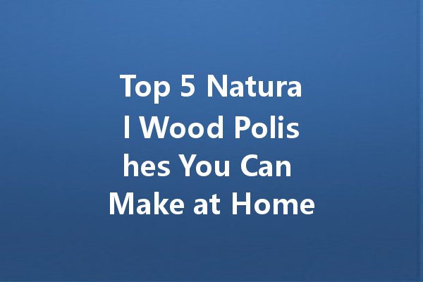 Top 5 Natural Wood Polishes You Can Make at Home