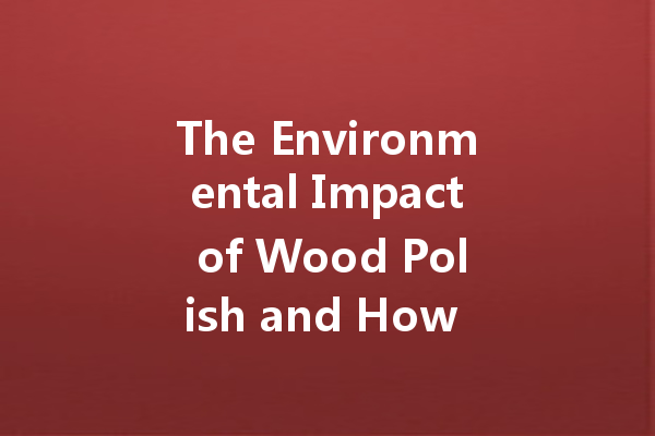 The Environmental Impact of Wood Polish and How to Make Eco-Friendly Choices