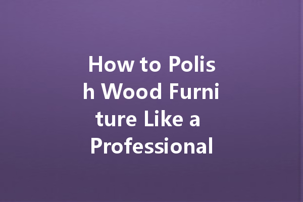 How to Polish Wood Furniture Like a Professional: Tips and Techniques for a Stunning Finish